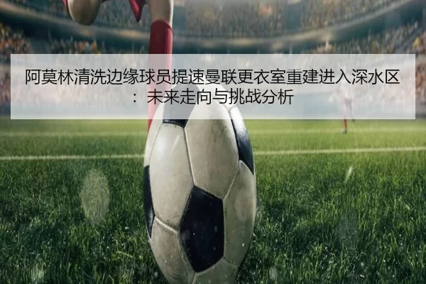 阿莫林清洗边缘球员提速曼联更衣室重建进入深水区：未来走向与挑战分析